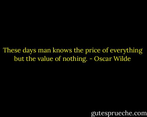 These days man knows the price of everything but the value of nothing. - Oscar Wilde