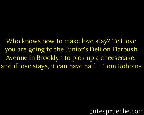 Who knows how to make love stay?<br />Tell love you are going to the Junior's Deli on Flatbush Avenue in Brooklyn to pick up a cheesecake, and if love stays, it can have half. - Tom Robbins