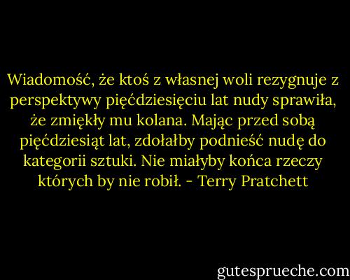 Wiadomość, że ktoś z własnej woli rezygnuje z perspektywy pięćdziesięciu lat nudy sprawiła, że zmiękły mu kolana. Mając przed sobą pięćdziesiąt lat, zdołałby podnieść nudę do kategorii sztuki. Nie miałyby końca rzeczy których by nie robił. - Terry Pratchett