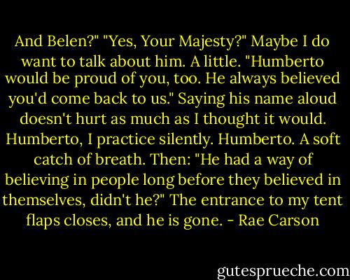 And Belen?"<br />"Yes, Your Majesty?"<br />Maybe I do want to talk about him. A little. "Humberto would be proud of you, too. He always believed you'd come back to us." Saying his name aloud doesn't hurt as much as I thought it would. Humberto, I practice silently. Humberto.<br />A soft catch of breath. Then: "He had a way of believing in people long before they believed in themselves, didn't he?"<br />The entrance to my tent flaps closes, and he is gone. - Rae Carson