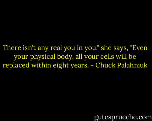 There isn't any real you in you," she says, "Even your physical body, all your cells will be replaced within eight years. - Chuck Palahniuk