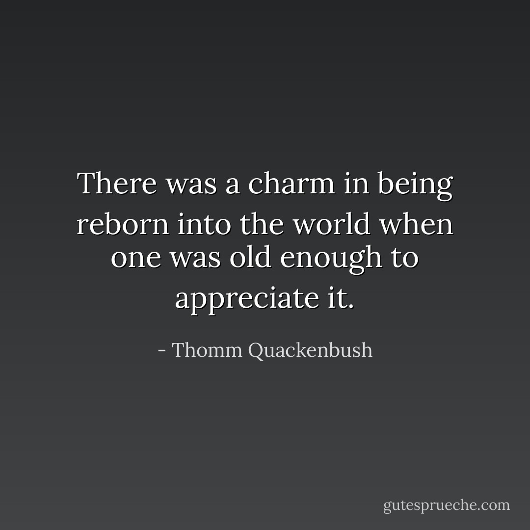 There was a charm in being reborn into the world when one was old enough to appreciate it. - Thomm Quackenbush