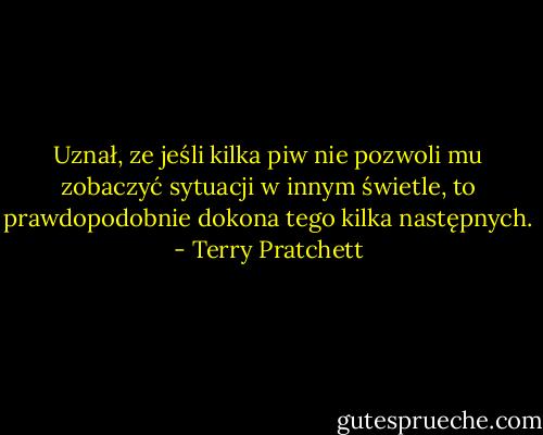 Uznał, ze jeśli kilka piw nie pozwoli mu zobaczyć sytuacji w innym świetle, to prawdopodobnie dokona tego kilka następnych. - Terry Pratchett