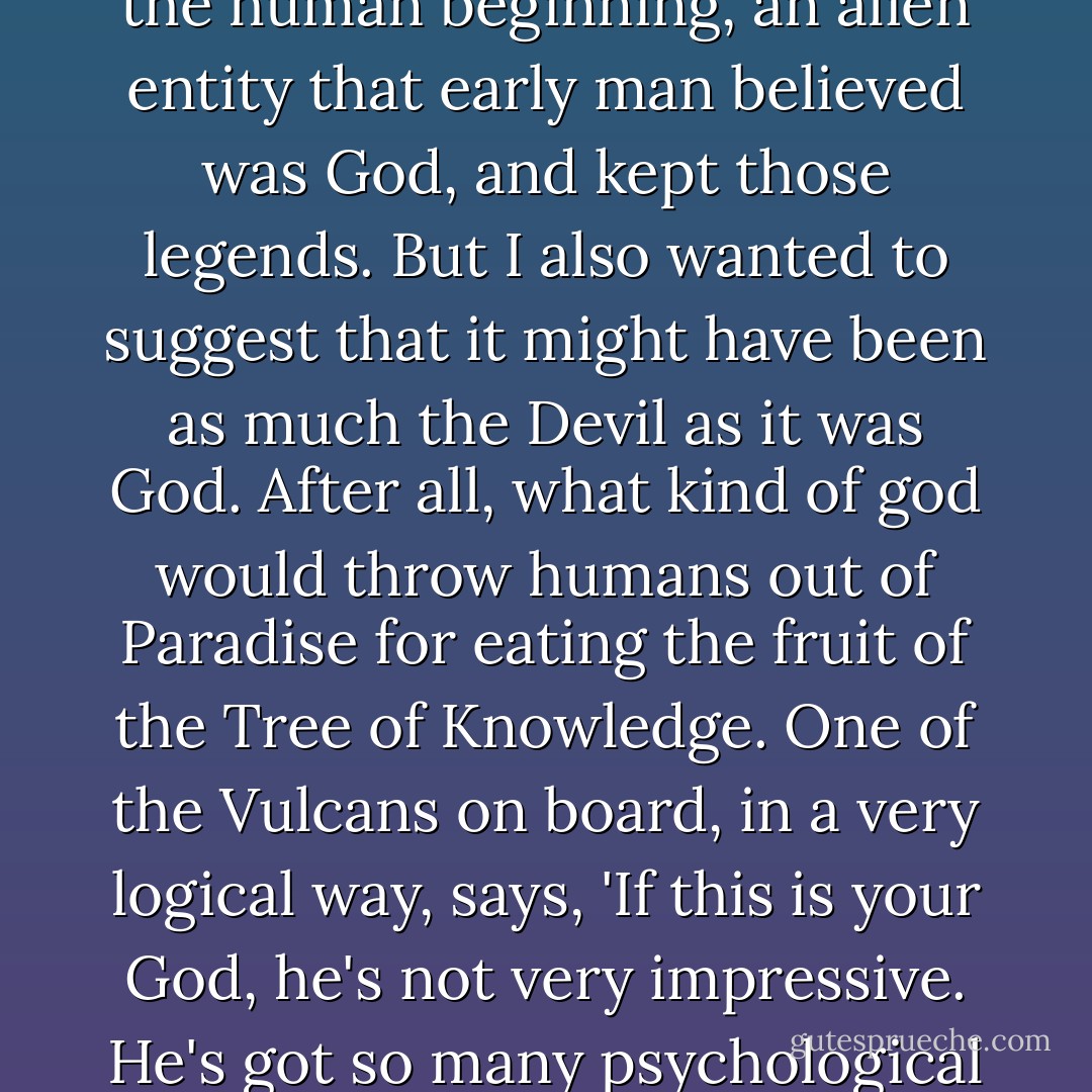 I handed them a script and they turned it down. It was too controversial. It talked about concepts like, 'Who is God?' The Enterprise meets God in space; God is a life form, and I wanted to suggest that there may have been, at one time in the human beginning, an alien entity that early man believed was God, and kept those legends. But I also wanted to suggest that it might have been as much the Devil as it was God. After all, what kind of god would throw humans out of Paradise for eating the fruit of the Tree of Knowledge. One of the Vulcans on board, in a very logical way, says, '<b>If this is your God, he's not very impressive. He's got so many psychological problems; he's so insecure. He demands worship every seven days. He goes out and creates faulty humans and then blames them for his own mistakes. He's a pretty poor excuse for a supreme being</b>. - Gene Roddenberry