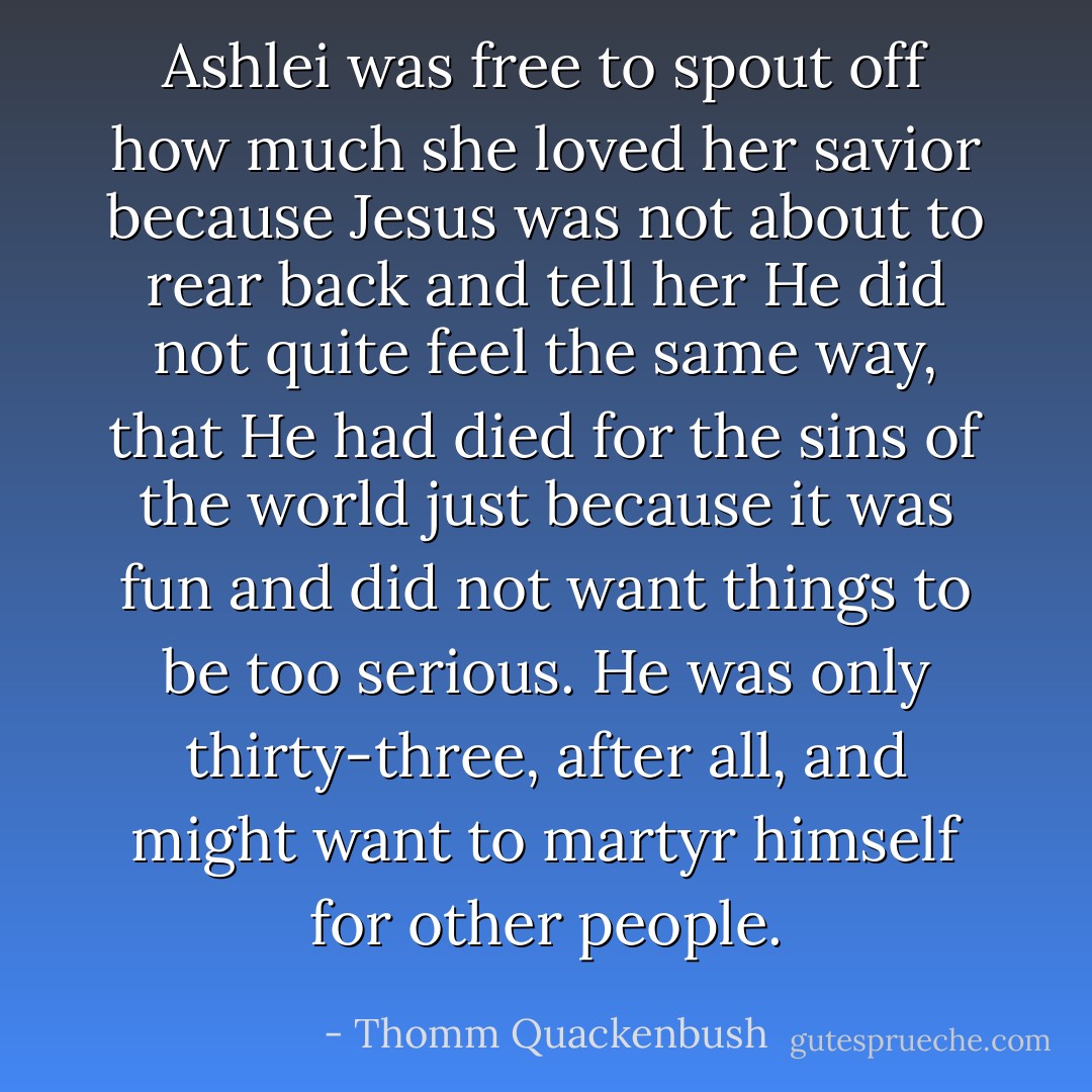 Ashlei was free to spout off how much she loved her savior because Jesus was not about to rear back and tell her He did not quite feel the same way, that He had died for the sins of the world just because it was fun and did not want things to be too serious. He was only thirty-three, after all, and might want to martyr himself for other people. - Thomm Quackenbush