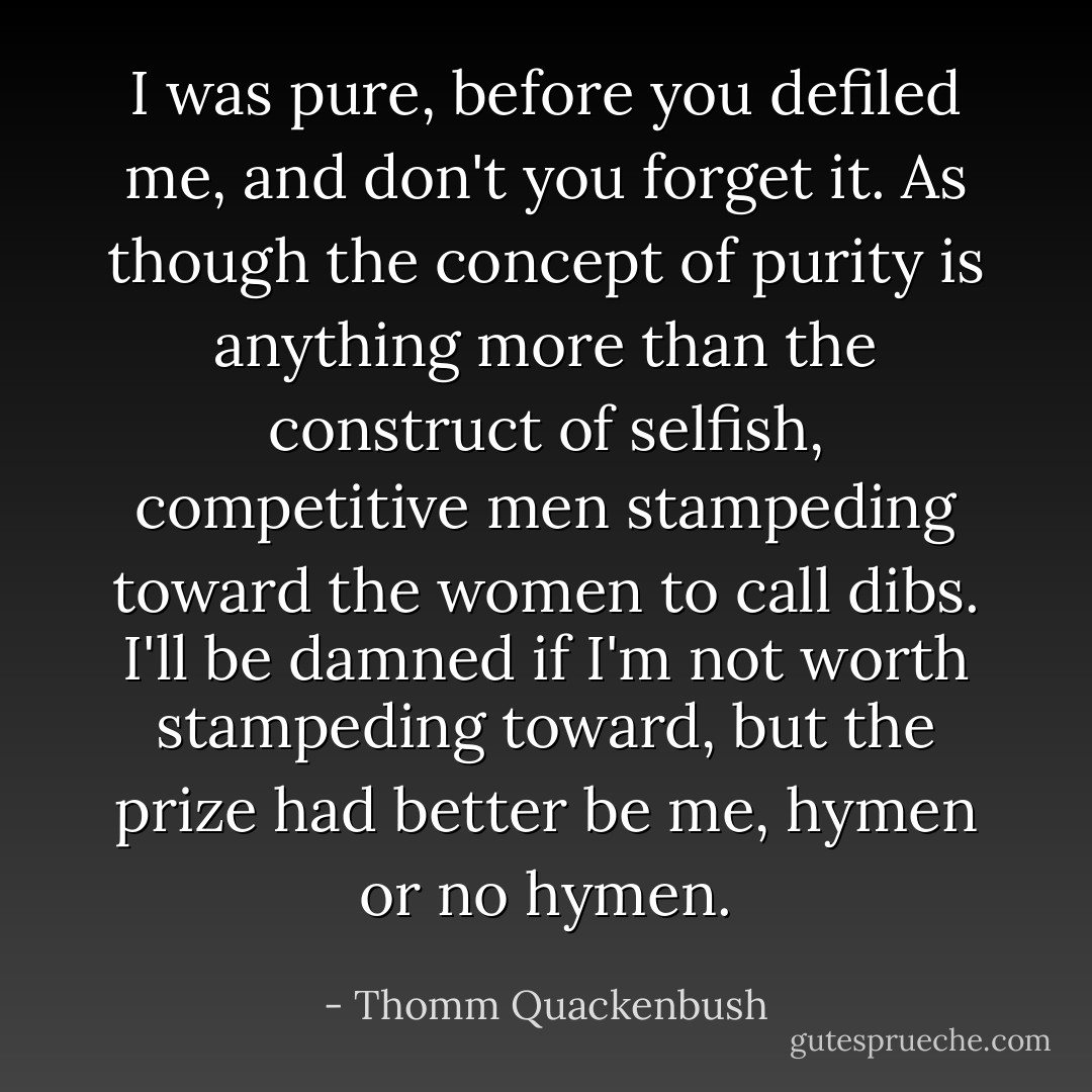 I was pure, before you defiled me, and don't you forget it. As though the concept of purity is anything more than the construct of selfish, competitive men stampeding toward the women to call dibs. I'll be damned if I'm not worth stampeding toward, but the prize had better be me, hymen or no hymen. - Thomm Quackenbush
