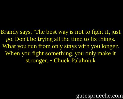 Brandy says, "The best way is not to fight it, just go. Don't be trying all the time to fix things. What you run from only stays with you longer. When you fight something, you only make it stronger. - Chuck Palahniuk