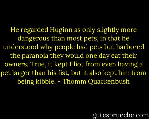 He regarded Huginn as only slightly more dangerous than most pets, in that he understood why people had pets but harbored the paranoia they would one day eat their owners. True, it kept Eliot from even having a pet larger than his fist, but it also kept him from being kibble. - Thomm Quackenbush
