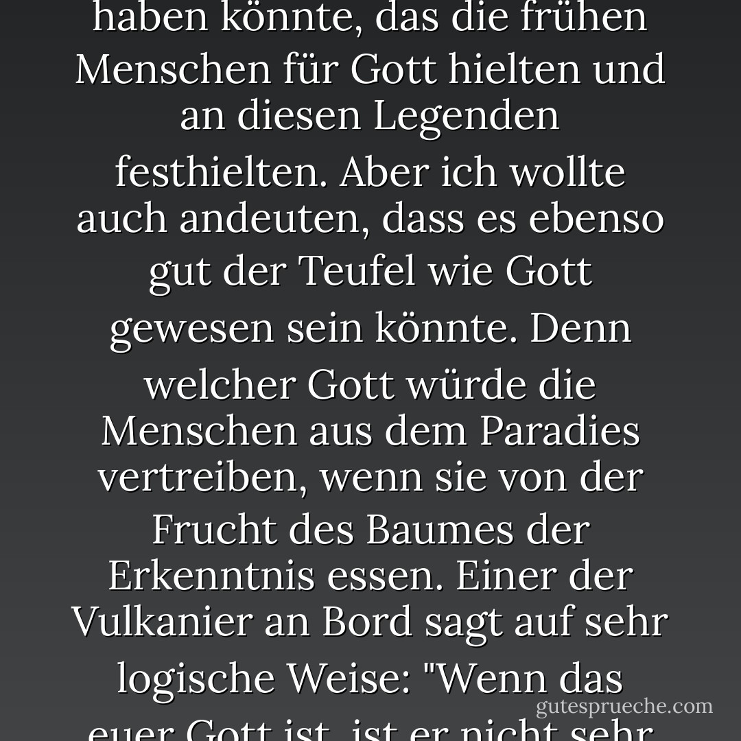 Ich habe ihnen ein Drehbuch vorgelegt und sie haben es abgelehnt. Es war zu kontrovers. Es ging um Begriffe wie "Wer ist Gott?" Die Enterprise trifft Gott im Weltraum; Gott ist eine Lebensform, und ich wollte andeuten, dass es in den Anfängen der Menschheit ein außerirdisches Wesen gegeben haben könnte, das die frühen Menschen für Gott hielten und an diesen Legenden festhielten. Aber ich wollte auch andeuten, dass es ebenso gut der Teufel wie Gott gewesen sein könnte. Denn welcher Gott würde die Menschen aus dem Paradies vertreiben, wenn sie von der Frucht des Baumes der Erkenntnis essen. Einer der Vulkanier an Bord sagt auf sehr logische Weise: "<b>Wenn das euer Gott ist, ist er nicht sehr beeindruckend. Er hat so viele psychologische Probleme; er ist so unsicher. Er verlangt alle sieben Tage Anbetung. Er erschafft fehlerhafte Menschen und gibt ihnen dann die Schuld für seine eigenen Fehler. Er ist eine ziemlich schlechte Ausrede für ein höheres Wesen</b>. - Gene Roddenberry<