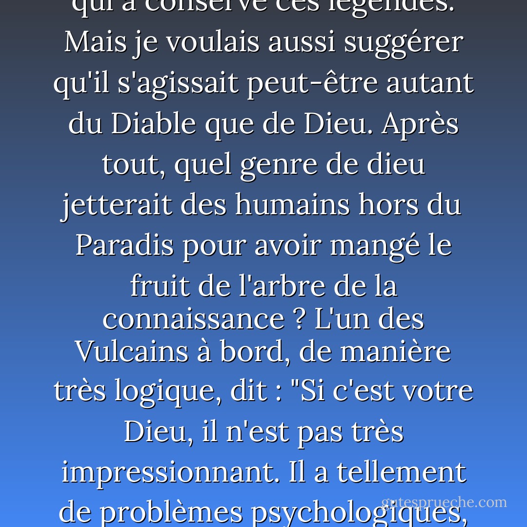 Je leur ai remis un scénario et ils l'ont refusé. Il était trop controversé. Je voulais suggérer qu'il y avait peut-être eu, à un moment donné, au début de l'humanité, une entité extraterrestre que les premiers hommes croyaient être Dieu et qui a conservé ces légendes. Mais je voulais aussi suggérer qu'il s'agissait peut-être autant du Diable que de Dieu. Après tout, quel genre de dieu jetterait des humains hors du Paradis pour avoir mangé le fruit de l'arbre de la connaissance ? L'un des Vulcains à bord, de manière très logique, dit : "<b>Si c'est votre Dieu, il n'est pas très impressionnant. Il a tellement de problèmes psychologiques, il est si peu sûr de lui. Il exige d'être adoré tous les sept jours. Il crée des êtres humains défectueux et les blâme ensuite pour ses propres erreurs. C'est une bien piètre excuse pour un être suprême</b>. - Gene Roddenberry