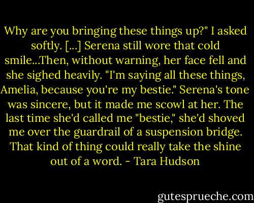Why are you bringing these things up?" I asked softly.<br />[...]<br />Serena still wore that cold smile...Then, without warning, her face fell and she sighed heavily.<br />"I'm saying all these things, Amelia, because you're my bestie."<br />Serena's tone was sincere, but it made me scowl at her. The last time she'd called me "bestie," she'd shoved me over the guardrail of a suspension bridge. That kind of thing could really take the shine out of a word. - Tara Hudson