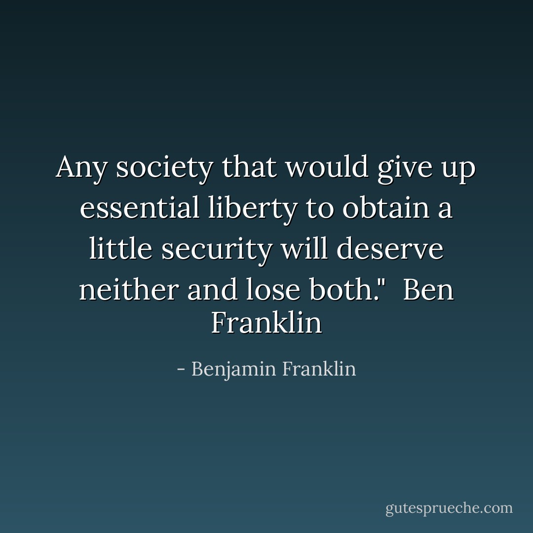 Any society that would give up essential liberty to obtain a little security will deserve neither and lose both."<br /> Ben Franklin - Benjamin Franklin