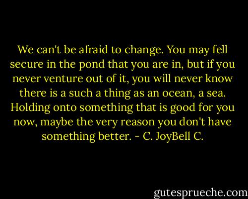 We can't be afraid to change. You may fell secure in the pond that you are in, but if you never venture out of it, you will never know there is a such a thing as an ocean, a sea. Holding onto something that is good for you now, maybe the very reason you don't have something better. - C. JoyBell C.