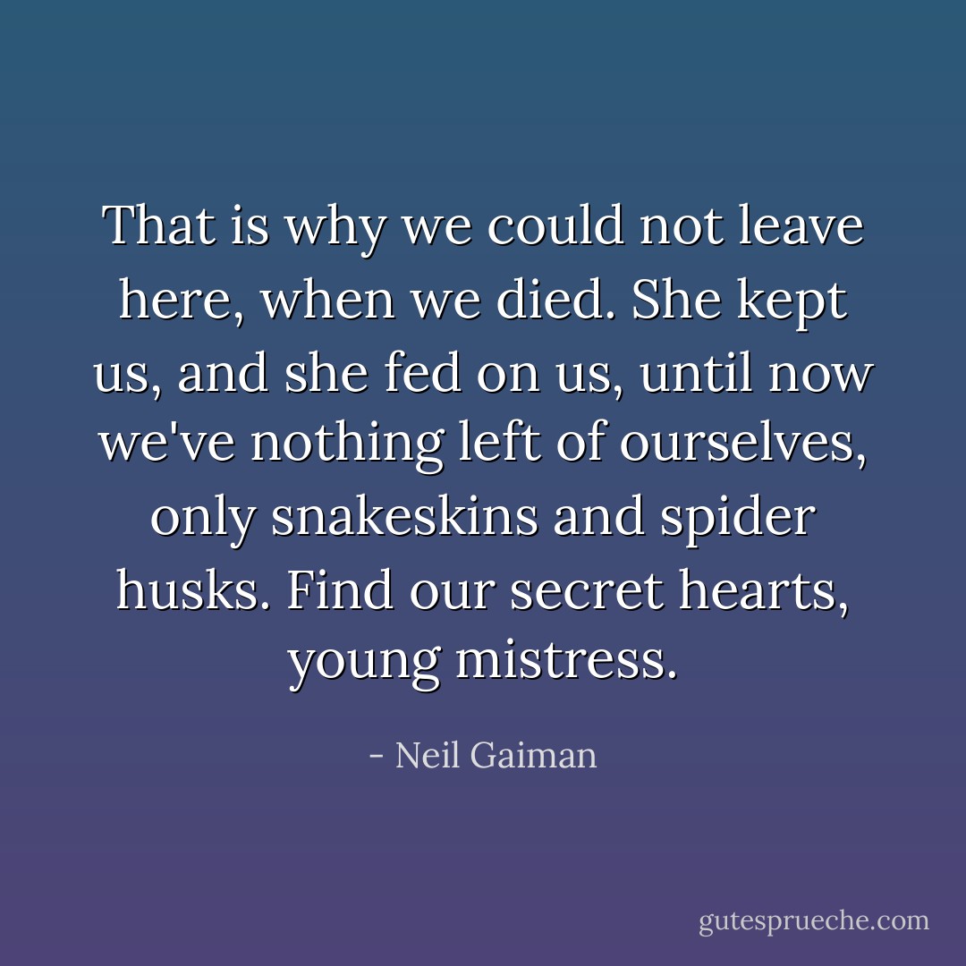 That is why we could not leave here, when we died. She kept us, and she fed on us, until now we've nothing left of ourselves, only snakeskins and spider husks. Find our secret hearts, young mistress. - Neil Gaiman