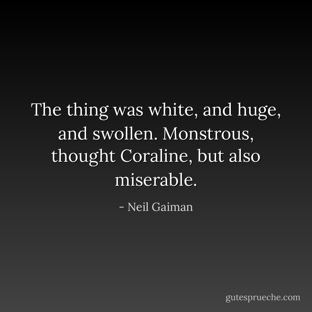 The thing was white, and huge, and swollen. Monstrous, thought Coraline, but also miserable. - Neil Gaiman