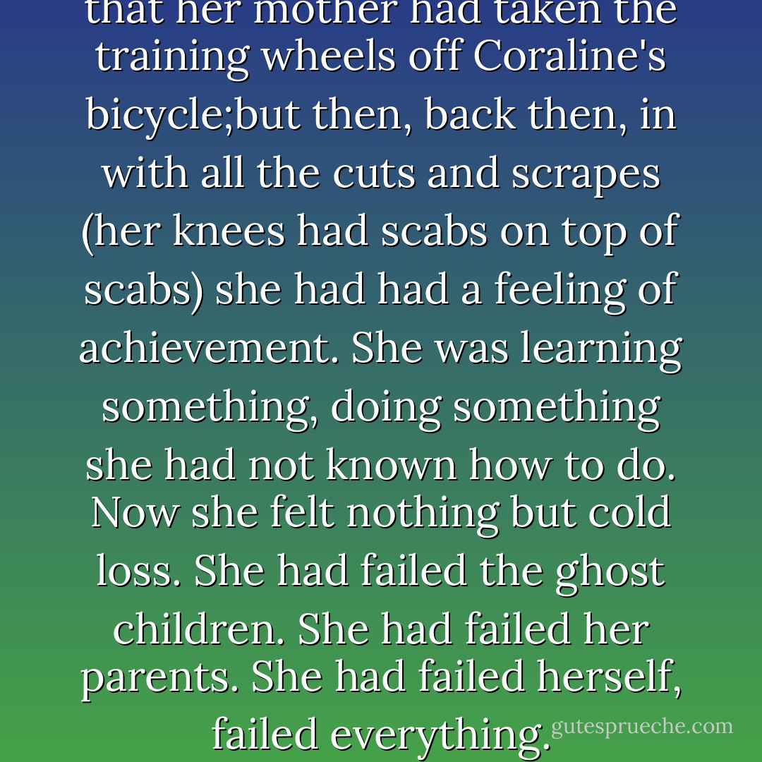 It was as bad as the summer that her mother had taken the training wheels off Coraline's bicycle;but then, back then, in with all the cuts and scrapes (her knees had scabs on top of scabs) she had had a feeling of achievement. She was learning something, doing something she had not known how to do. Now she felt nothing but cold loss. She had failed the ghost children. She had failed her parents. She had failed herself, failed everything. - Neil Gaiman