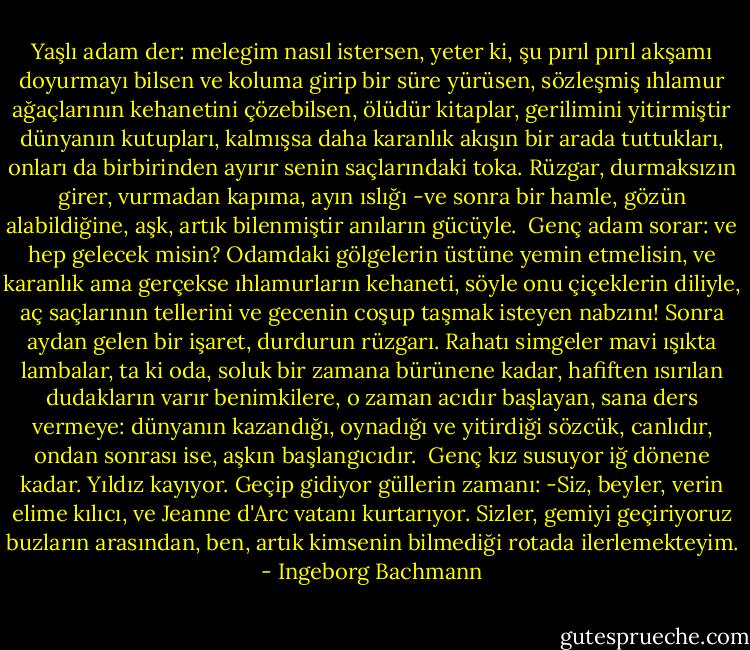 Yaşlı adam der: melegim nasıl istersen,<br />yeter ki, şu pırıl pırıl akşamı doyurmayı bilsen<br />ve koluma girip bir süre yürüsen,<br />sözleşmiş ıhlamur ağaçlarının kehanetini çözebilsen,<br />ölüdür kitaplar, gerilimini yitirmiştir dünyanın kutupları,<br />kalmışsa daha karanlık akışın bir arada tuttukları,<br />onları da birbirinden ayırır senin saçlarındaki toka.<br />Rüzgar, durmaksızın girer, vurmadan kapıma,<br />ayın ıslığı -ve sonra bir hamle, gözün alabildiğine,<br />aşk, artık bilenmiştir anıların gücüyle.<br /><br />Genç adam sorar: ve hep gelecek misin?<br />Odamdaki gölgelerin üstüne yemin etmelisin,<br />ve karanlık ama gerçekse ıhlamurların kehaneti,<br />söyle onu çiçeklerin diliyle, aç saçlarının tellerini<br />ve gecenin coşup taşmak isteyen nabzını!<br />Sonra aydan gelen bir işaret, durdurun rüzgarı.<br />Rahatı simgeler mavi ışıkta lambalar,<br />ta ki oda, soluk bir zamana bürünene kadar,<br />hafiften ısırılan dudakların varır benimkilere,<br />o zaman acıdır başlayan, sana ders vermeye:<br />dünyanın kazandığı, oynadığı ve yitirdiği sözcük, canlıdır,<br />ondan sonrası ise, aşkın başlangıcıdır.<br /><br />Genç kız susuyor iğ dönene kadar.<br />Yıldız kayıyor. Geçip gidiyor güllerin zamanı:<br />-Siz, beyler, verin elime kılıcı,<br />ve Jeanne d'Arc vatanı kurtarıyor.<br />Sizler, gemiyi geçiriyoruz buzların arasından,<br />ben, artık kimsenin bilmediği rotada ilerlemekteyim. - Ingeborg Bachmann
