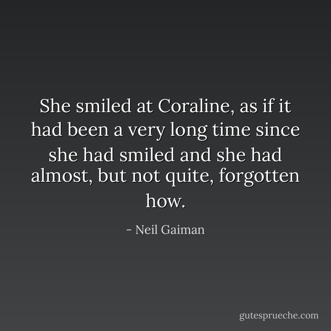 She smiled at Coraline, as if it had been a very long time since she had smiled and she had almost, but not quite, forgotten how. - Neil Gaiman