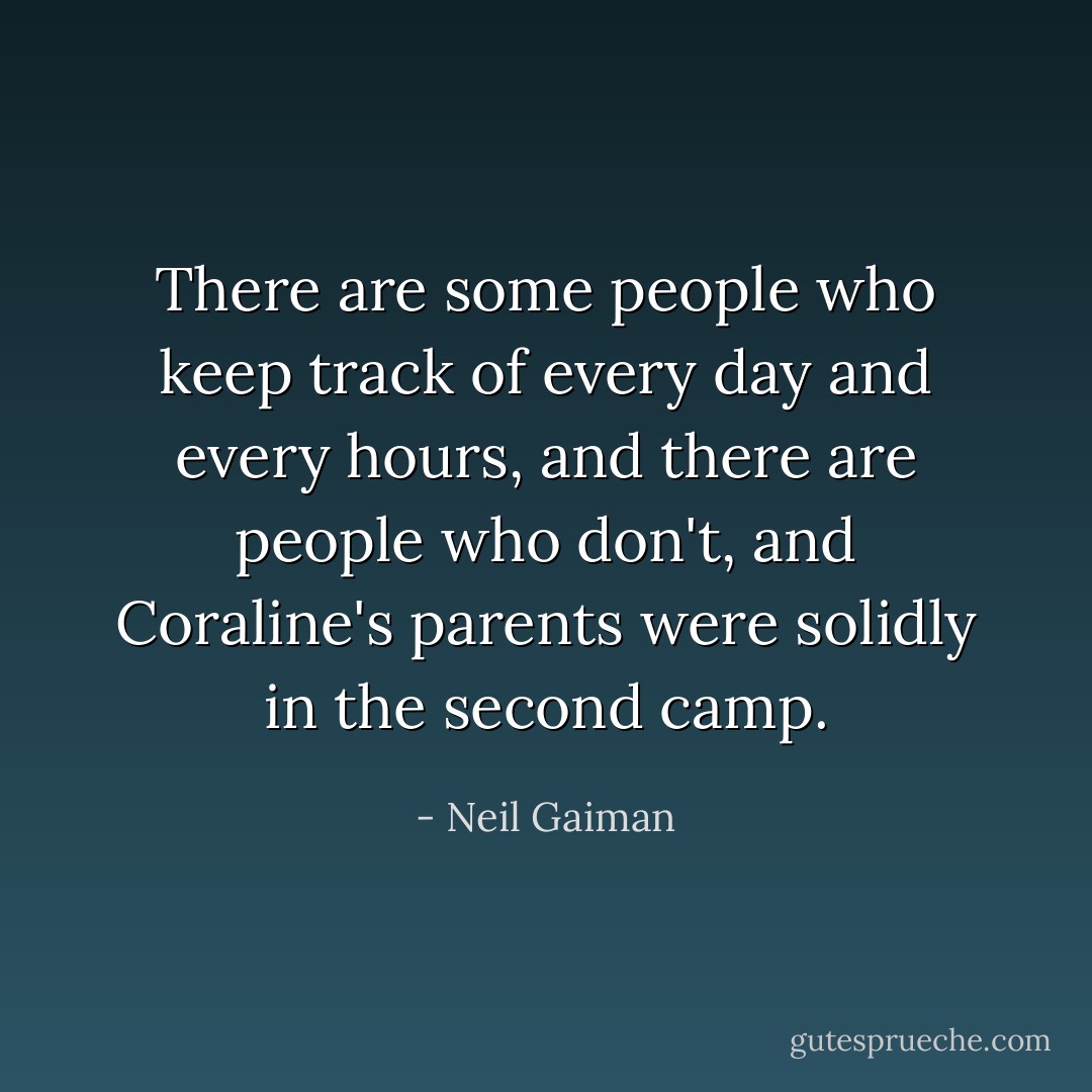 There are some people who keep track of every day and every hours, and there are people who don't, and Coraline's parents were solidly in the second camp. - Neil Gaiman