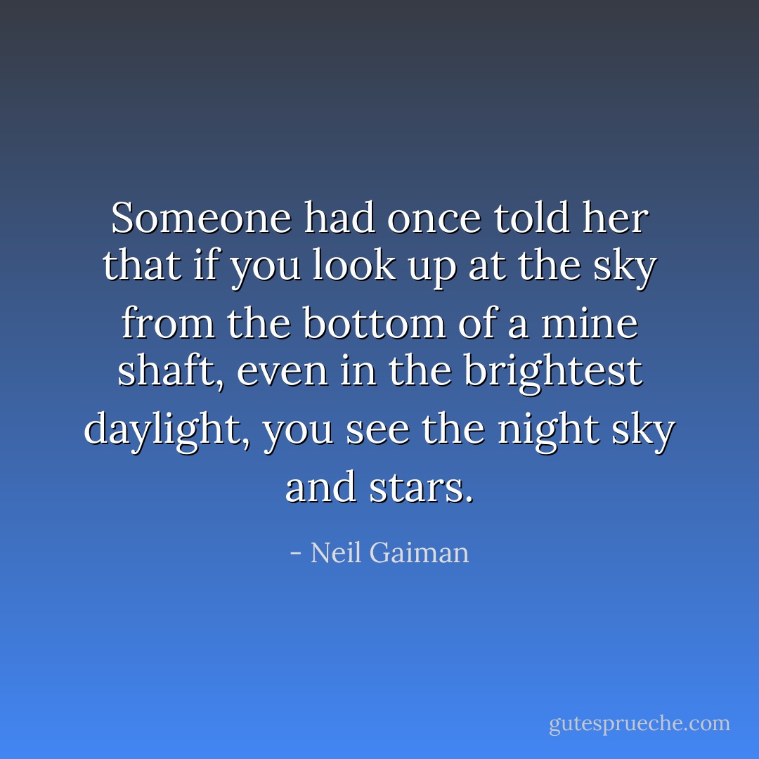 Someone had once told her that if you look up at the sky from the bottom of a mine shaft, even in the brightest daylight, you see the night sky and stars. - Neil Gaiman