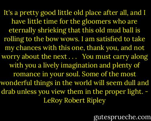 It's a pretty good little old place after all, and I have little time for the gloomers who are eternally shrieking that this old mud ball is rolling to the bow wows. I am satisfied to take my chances with this one, thank you, and not worry about the next . . . <br /><br />You must carry along with you a lively imagination and plenty of romance in your soul. Some of the most wonderful things in the world will seem dull and drab unless you view them in the proper light. - LeRoy Robert Ripley
