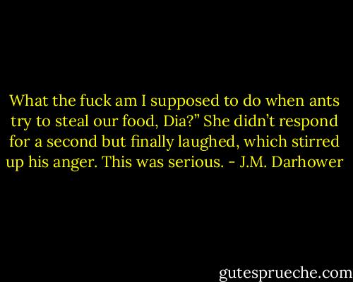 What the fuck am I supposed to do<br />when ants try to steal our food, Dia?” She<br />didn’t respond for a second but finally<br />laughed, which stirred up his anger. This<br />was serious. - J.M. Darhower