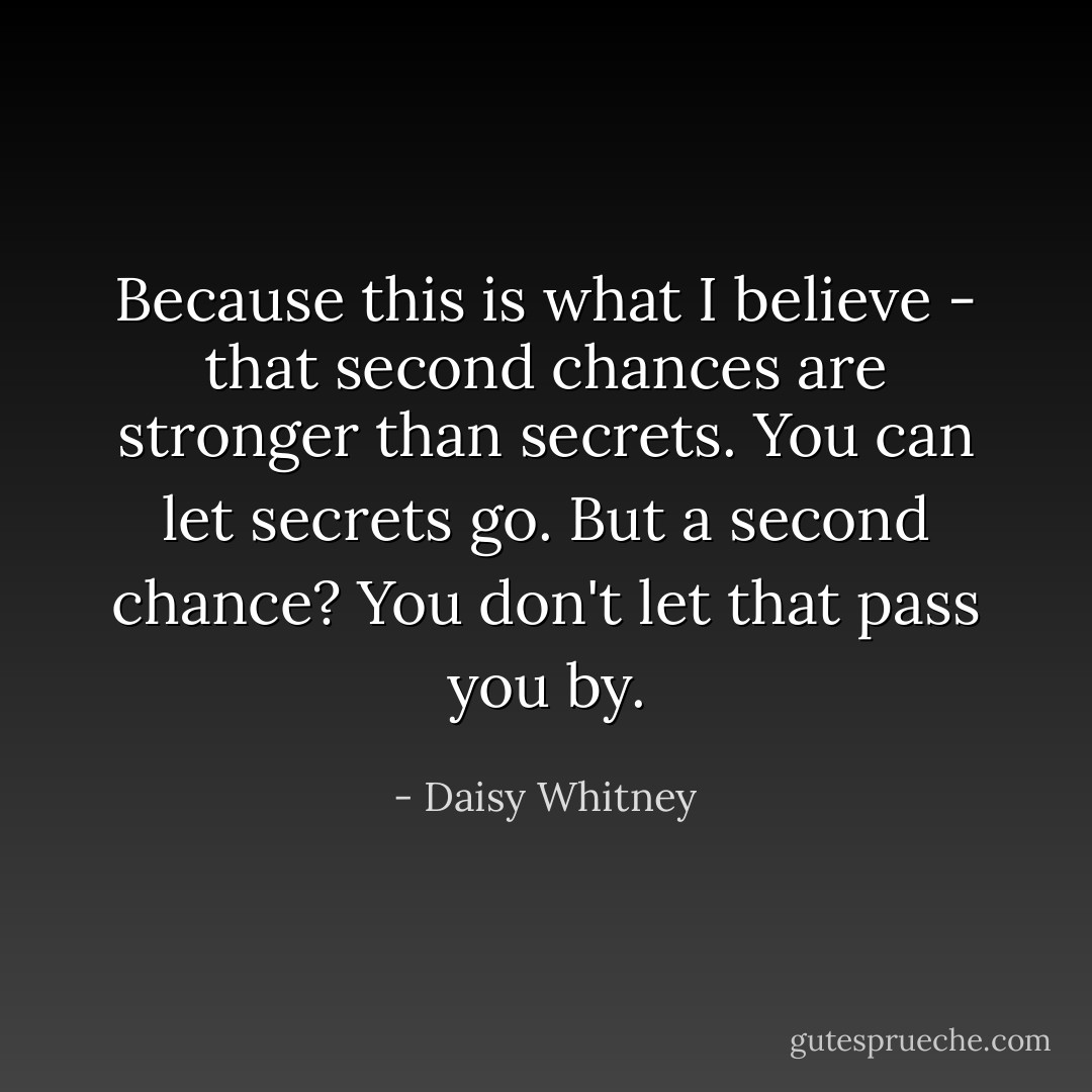 Because this is what I believe - that second chances are stronger than secrets. You can let secrets go. But a second chance? You don't let that pass you by. - Daisy Whitney