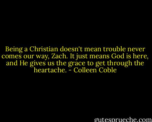Being a Christian doesn't mean trouble never comes our way, Zach. It just means God is here, and He gives us the grace to get through the heartache. - Colleen Coble