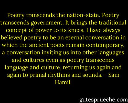 Poetry transcends the nation-state. Poetry transcends government. It brings the traditional concept of power to its knees. I have always believed poetry to be an eternal conversation in which the ancient poets remain contemporary, a conversation inviting us into other languages and cultures even as poetry transcends language and culture, returning us again and again to primal rhythms and sounds. - Sam Hamill