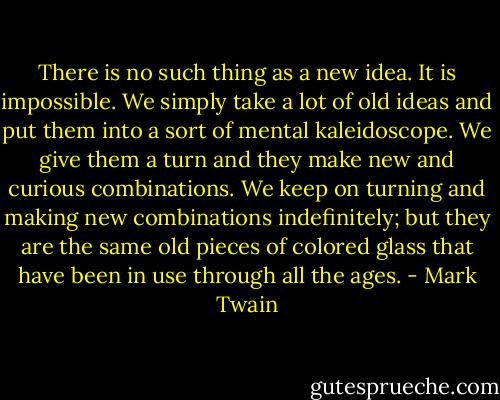 There is no such thing as a new idea. It is impossible. We simply take a lot of old ideas and put them into a sort of mental kaleidoscope. We give them a turn and they make new and curious combinations. We keep on turning and making new combinations indefinitely; but they are the same old pieces of colored glass that have been in use through all the ages. - Mark Twain