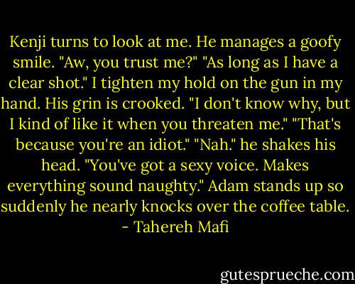 Kenji turns to look at me. He manages a goofy smile. "Aw, you trust me?"<br />"As long as I have a clear shot." I tighten my hold on the gun in my hand.<br />His grin is crooked. "I don't know why, but I kind of like it when you threaten me."<br />"That's because you're an idiot."<br />"Nah." he shakes his head. "You've got a sexy voice. Makes everything sound naughty."<br />Adam stands up so suddenly he nearly knocks over the coffee table. - Tahereh Mafi