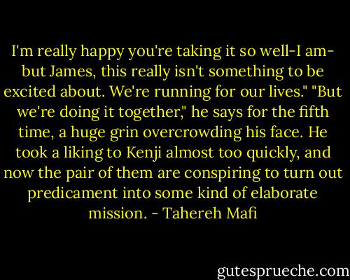 I'm really happy you're taking it so well-I am- but James, this really isn't something to be excited about. We're running for our lives."<br />"But we're doing it together," he says for the fifth time, a huge grin overcrowding his face. He took a liking to Kenji almost too quickly, and now the pair of them are conspiring to turn out predicament into some kind of elaborate mission. - Tahereh Mafi