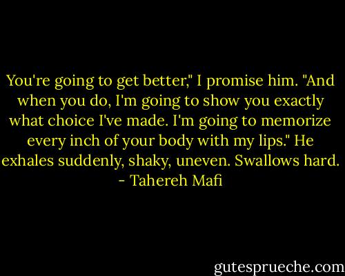 You're going to get better," I promise him. "And when you do, I'm going to show you exactly what choice I've made. I'm going to memorize every inch of your body with my lips."<br />He exhales suddenly, shaky, uneven. Swallows hard. - Tahereh Mafi