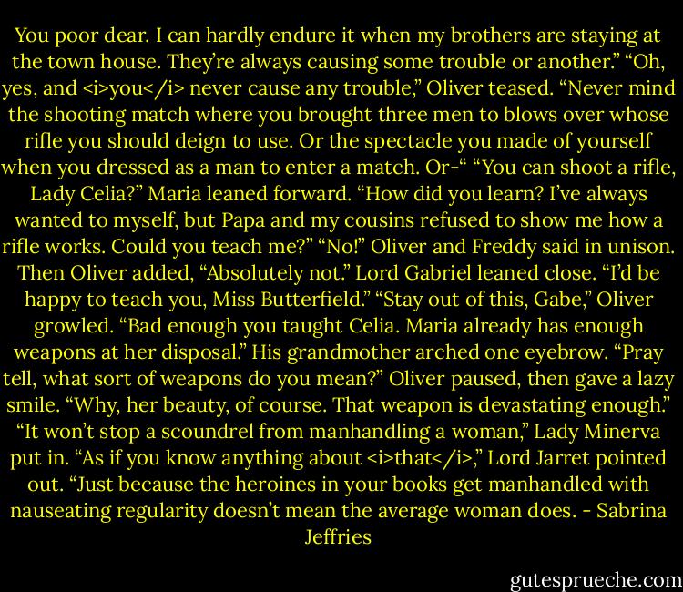 You poor dear. I can hardly endure it when my brothers are staying at the town house. They’re always causing some trouble or another.”<br />“Oh, yes, and <i>you</i> never cause any trouble,” Oliver teased. “Never mind the shooting match where you brought three men to blows over whose rifle you should deign to use. Or the spectacle you made of yourself when you dressed as a man to enter a match. Or-“<br />“You can shoot a rifle, Lady Celia?” Maria leaned forward. “How did you learn? I’ve always wanted to myself, but Papa and my cousins refused to show me how a rifle works. Could you teach me?”<br />“No!” Oliver and Freddy said in unison. Then Oliver added, “Absolutely not.”<br />Lord Gabriel leaned close. “I’d be happy to teach you, Miss Butterfield.”<br />“Stay out of this, Gabe,” Oliver growled. “Bad enough you taught Celia. Maria already has enough weapons at her disposal.”<br />His grandmother arched one eyebrow. “Pray tell, what sort of weapons do you mean?”<br />Oliver paused, then gave a lazy smile. “Why, her beauty, of course. That weapon is devastating enough.”<br />“It won’t stop a scoundrel from manhandling a woman,” Lady Minerva put in.<br />“As if you know anything about <i>that</i>,” Lord Jarret pointed out. “Just because the heroines in your books get manhandled with nauseating regularity doesn’t mean the average woman does. - Sabrina Jeffries