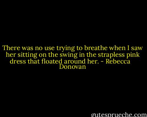 There was no use trying to breathe when I saw her sitting on the swing in the strapless pink dress that floated around her. - Rebecca    Donovan