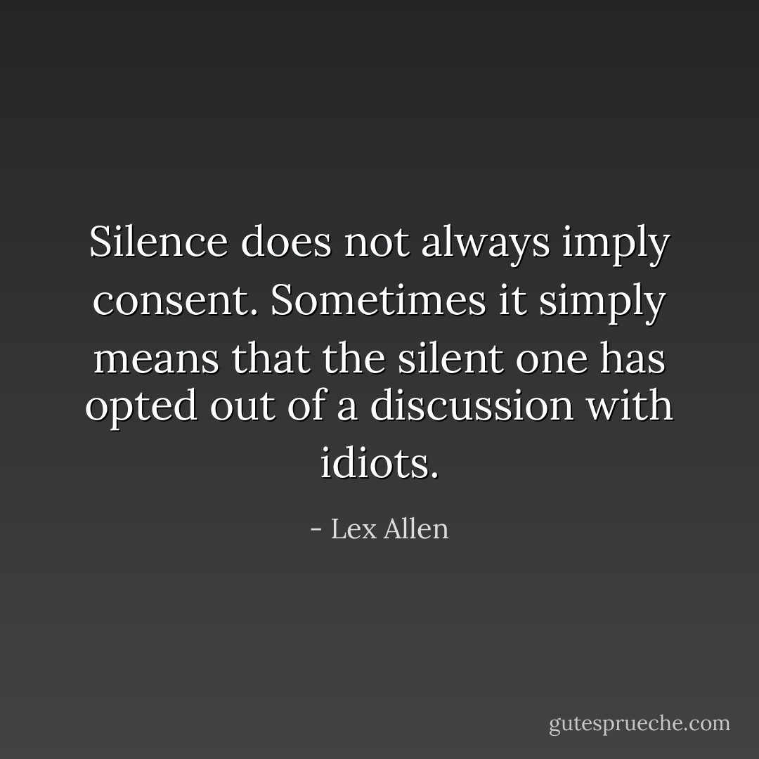 Silence does not always imply consent. Sometimes it simply means that the silent one has opted out of a discussion with idiots. - Lex Allen