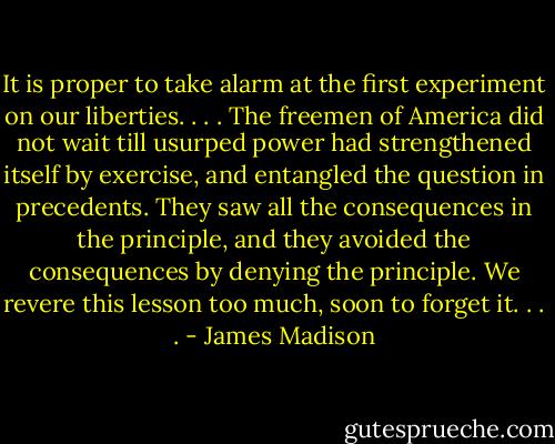 It is proper to take alarm at the first experiment on our liberties. . . . The freemen of America did not wait till usurped power had strengthened itself by exercise, and entangled the question in precedents. They saw all the consequences in the principle, and they avoided the consequences by denying the principle. We revere this lesson too much, soon to forget it. . . . - James Madison