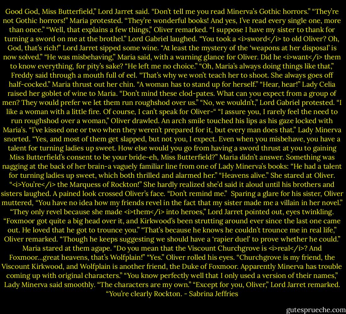 Good God, Miss Butterfield,” Lord Jarret said. “Don’t tell me you read Minerva’s Gothic horrors.”<br />“They’re not Gothic horrors!” Maria protested. “They’re wonderful books! And yes, I’ve read every single one, more than once.”<br />“Well, that explains a few things,” Oliver remarked. “I suppose I have my sister to thank for turning a sword on me at the brothel.”<br />Lord Gabriel laughed. “You took a <i>sword</i> to old Oliver? Oh, God, that’s rich!”<br />Lord Jarret sipped some wine. “At least the mystery of the ‘weapons at her disposal’ is now solved.”<br />“He was misbehaving,” Maria said, with a warning glance for Oliver. Did he <i>want</i> them to know everything, for pity’s sake? “He left me no choice.”<br />“Oh, Maria’s always doing things like that,” Freddy said through a mouth full of eel. “That’s why we won’t teach her to shoot. She always goes off half-cocked.”<br />Maria thrust out her chin. “A woman has to stand up for herself.”<br />“Hear, hear!” Lady Celia raised her goblet of wine to Maria. “Don’t mind these clod-pates. What can you expect from a group of men? They would prefer we let them run roughshod over us.”<br />“No, we wouldn’t,” Lord Gabriel protested. “I like a woman with a little fire. Of course, I can’t speak for Oliver-“<br />“I assure you, I rarely feel the need to run roughshod over a woman,” Oliver drawled. An arch smile touched his lips as his gaze locked with Maria’s. “I’ve kissed one or two when they weren’t prepared for it, but every man does that.”<br />Lady Minerva snorted. “Yes, and most of them get slapped, but not you, I expect. Even when you misbehave, you have a talent for turning ladies up sweet. How else would you go from having a sword thrust at you to gaining Miss Butterfield’s consent to be your bride-eh, Miss Butterfield?”<br />Maria didn’t answer. Something was nagging at the back of her brain-a vaguely familiar line from one of Lady Minerva’s books: “He had a talent for turning ladies up sweet, which both thrilled and alarmed her.”<br />“Heavens alive.” She stared at Oliver. “<i>You’re</i> the Marquess of Rockton!”<br />She hardly realized she’d said it aloud until his brothers and sisters laughed.<br />A pained look crossed Oliver’s face. “Don’t remind me.” <br />Sparing a glare for his sister, Oliver muttered, “You have no idea how my friends revel in the fact that my sister made me a villain in her novel.”<br />“They only revel because she made <i>them</i> into heroes,” Lord Jarret pointed out, eyes twinkling. “Foxmoor got quite a big head over it, and Kirkwood’s been strutting around ever since the last one came out. He loved that he got to trounce you.”<br />“That’s because he knows he couldn’t trounce me in real life,” Oliver remarked. “Though he keeps suggesting we should have a ‘rapier duel’ to prove whether he could.”<br />Maria stared at them agape. “Do you mean that the Viscount Churchgrove is <i>real</i>? And Foxmoor…great heavens, that’s Wolfplain!”<br />“Yes.” Oliver rolled his eyes. “Churchgrove is my friend, the Viscount Kirkwood, and Wolfplain is another friend, the Duke of Foxmoor. Apparently Minerva has trouble coming up with original characters.”<br />“You know perfectly well that I only used a version of their names,” Lady Minerva said smoothly. “The characters are my own.”<br />“Except for you, Oliver,” Lord Jarret remarked. “You’re clearly Rockton. - Sabrina Jeffries