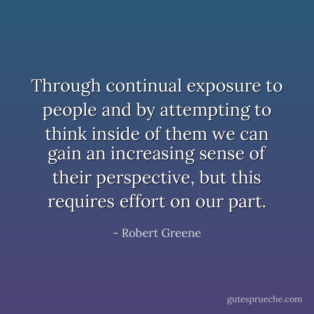 Through continual exposure to people and by attempting to think inside of them we can gain an increasing sense of their perspective, but this requires effort on our part. - Robert Greene