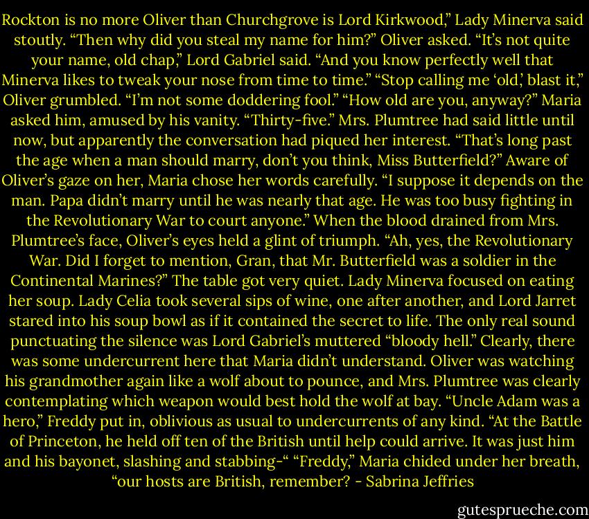 Rockton is no more Oliver than Churchgrove is Lord Kirkwood,” Lady Minerva said stoutly.<br />“Then why did you steal my name for him?” Oliver asked.<br />“It’s not quite your name, old chap,” Lord Gabriel said. “And you know perfectly well that Minerva likes to tweak your nose from time to time.”<br />“Stop calling me ‘old,’ blast it,” Oliver grumbled. “I’m not some doddering fool.”<br />“How old are you, anyway?” Maria asked him, amused by his vanity.<br />“Thirty-five.” Mrs. Plumtree had said little until now, but apparently the conversation had piqued her interest. “That’s long past the age when a man should marry, don’t you think, Miss Butterfield?”<br />Aware of Oliver’s gaze on her, Maria chose her words carefully. “I suppose it depends on the man. Papa didn’t marry until he was nearly that age. He was too busy fighting in the Revolutionary War to court anyone.”<br />When the blood drained from Mrs. Plumtree’s face, Oliver’s eyes held a glint of triumph. “Ah, yes, the Revolutionary War. Did I forget to mention, Gran, that Mr. Butterfield was a soldier in the Continental Marines?”<br />The table got very quiet. Lady Minerva focused on eating her soup. Lady Celia took several sips of wine, one after another, and Lord Jarret stared into his soup bowl as if it contained the secret to life. The only real sound punctuating the silence was Lord Gabriel’s muttered “bloody hell.”<br />Clearly, there was some undercurrent here that Maria didn’t understand. Oliver was watching his grandmother again like a wolf about to pounce, and Mrs. Plumtree was clearly contemplating which weapon would best hold the wolf at bay.<br />“Uncle Adam was a hero,” Freddy put in, oblivious as usual to undercurrents of any kind. “At the Battle of Princeton, he held off ten of the British until help could arrive. It was just him and his bayonet, slashing and stabbing-“<br />“Freddy,” Maria chided under her breath, “our hosts are British, remember? - Sabrina Jeffries