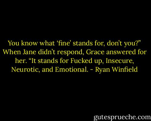 You know what ‘fine’ stands for, don’t you?” When Jane didn’t respond, Grace answered for her. “It stands for Fucked up, Insecure, Neurotic, and Emotional. - Ryan Winfield