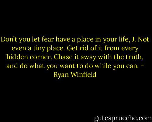 Don’t you let fear have a place in your life, J. Not even a tiny place. Get rid of it from every hidden corner. Chase it away with the truth, and do what you want to do while you can. - Ryan Winfield