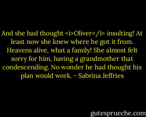 And she had thought <i>Oliver</i> insulting! At least now she knew where he got it from. Heavens alive, what a family!<br />She almost felt sorry for him, having a grandmother that condescending. No wonder he had thought his plan would work. - Sabrina Jeffries