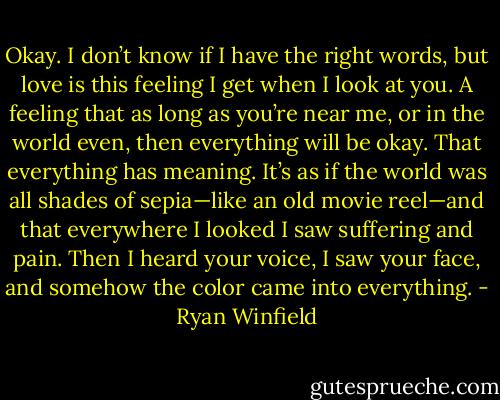 Okay. I don’t know if I have the right words, but love is this feeling I get when I look at you. A feeling that as long as you’re near me, or in the world even, then everything will be okay. That everything has meaning. It’s as if the world was all shades of sepia—like an old movie reel—and that everywhere I looked I saw suffering and pain. Then I heard your voice, I saw your face, and somehow the color came into everything. - Ryan Winfield