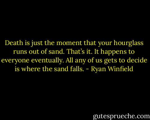 Death is just the moment that your hourglass runs out of sand. That’s it. It happens to everyone eventually. All any of us gets to decide is where the sand falls. - Ryan Winfield