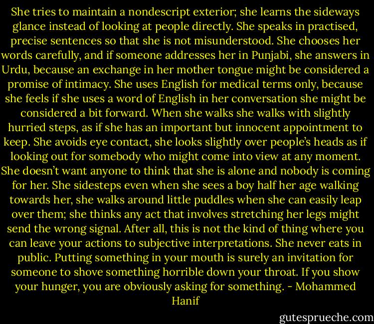 She tries to maintain a nondescript exterior; she learns the sideways glance instead of looking at people directly. She speaks in practised, precise sentences so that she is not misunderstood. She chooses her words carefully, and if someone addresses her in Punjabi, she answers in Urdu, because an exchange in her mother tongue might be considered a promise of intimacy. She uses English for medical terms only, because she feels if she uses a word of English in her conversation she might be considered a bit forward. When she walks she walks with slightly hurried steps, as if she has an important but innocent appointment to keep. She avoids eye contact, she looks slightly over people’s heads as if looking out for somebody who might come into view at any moment. She doesn’t want anyone to think that she is alone and nobody is coming for her. She sidesteps even when she sees a boy half her age walking towards her, she walks around little puddles when she can easily leap over them; she thinks any act that involves stretching her legs might send the wrong signal. After all, this is not the kind of thing where you can leave your actions to subjective interpretations. She never eats in public. Putting something in your mouth is surely an invitation for someone to shove something horrible down your throat. If you show your hunger, you are obviously asking for something. - Mohammed Hanif
