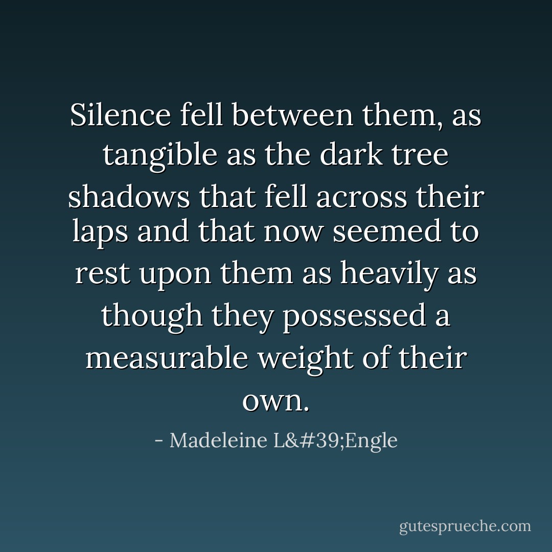 Silence fell between them, as tangible as the dark tree shadows that fell across their laps and that now seemed to rest upon them as heavily as though they possessed a measurable weight of their own. - Madeleine L'Engle