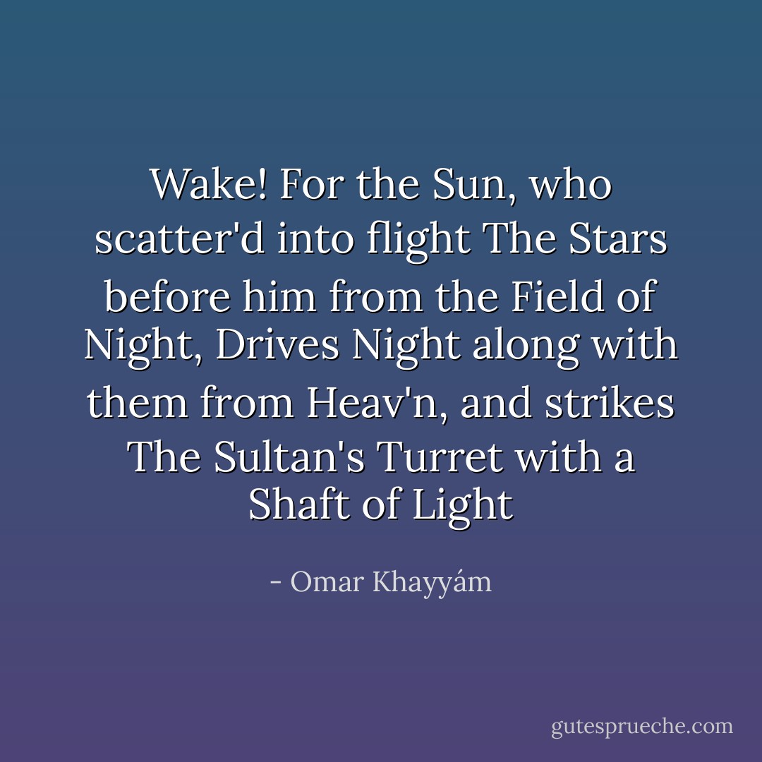 Wake! For the Sun, who scatter'd into flight<br />The Stars before him from the Field of Night,<br />Drives Night along with them from Heav'n,<br />and strikes<br />The Sultan's Turret with a Shaft of Light - Omar Khayyám