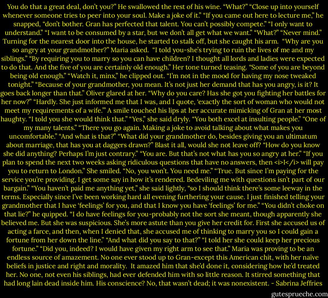 You do that a great deal, don’t you?”<br />He swallowed the rest of his wine. “What?”<br />“Close up into yourself whenever someone tries to peer into your soul. Make a joke of it.”<br />“If you came out here to lecture me,” he snapped, “don’t bother. Gran has perfected that talent. You can’t possibly compete.”<br />“I only want to understand.”<br />“I want to be consumed by a star, but we don’t all get what we want.”<br />“What?”<br />“Never mind.” Turning for the nearest door into the house, he started to stalk off, but she caught his arm. <br />“Why are you so angry at your grandmother?” Maria asked. <br />“I told you-she’s trying to ruin the lives of me and my siblings.”<br />“By requiring you to marry so you can have children? I thought all lords and ladies were expected to do that. And the five of you are certainly old enough.” Her tone turned teasing. “Some of you are beyond being old enough.”<br />“Watch it, minx,” he clipped out. “I’m not in the mood for having my nose tweaked tonight.”<br />“Because of your grandmother, you mean. It’s not just her demand that has you angry, is it? It goes back longer than that.”<br />Oliver glared at her. “Why do you care? Has she got you fighting her battles for her now?”<br />“Hardly. She just informed me that I was, and I quote, ‘exactly the sort of woman who would not meet my requirements of a wife.’”<br />A smile touched his lips at her accurate mimicking of Gran at her most haughty. “I told you she would think that.”<br />“Yes,” she said dryly. “You both excel at insulting people.”<br />“One of my many talents.”<br />“There you go again. Making a joke to avoid talking about what makes you uncomfortable.”<br />“And what is that?”<br />“What did your grandmother do, besides giving you an ultimatum about marriage, that has you at daggers drawn?”<br />Blast it all, would she not leave off? “How do you know she did anything? Perhaps I’m just contrary.”<br />“You are. But that’s not what has you so angry at her.”<br />“If you plan to spend the next two weeks asking ridiculous questions that have no answers, then <i>I</i> will pay you to return to London.”<br />She smiled. “No, you won’t. You need me.”<br />“True. But since I’m paying for the service you’re providing, I get some say in how it’s rendered. Bedeviling me with questions isn’t part of our bargain.”<br />“You haven’t paid me anything yet,” she said lightly, “so I should think there’s some leeway in the terms. Especially since I’ve been working hard all evening furthering your cause. I just finished telling your grandmother that I have ‘feelings’ for you, and that I know you have ‘feelings’ for me.”<br />“You didn’t choke on that lie?” he quipped.<br />“I do have feelings for you-probably not the sort she meant, though apparently she believed me. But she was suspicious. She’s more astute than you give her credit for. First she accused us of acting a farce, and then, when I denied that, she accused me of thinking to marry you so I could gain a fortune from her down the line.”<br />“And what did you say to that?”<br />“I told her she could keep her precious fortune.”<br />“Did you, indeed? I would have given my right arm to see that.” Maria was proving to be an endless source of amazement. No one ever stood up to Gran-except this American chit, with her naïve beliefs in justice and right and morality. <br />It amazed him that she’d done it, considering how he’d treated her. No one, not even his siblings, had ever defended him with so little reason. It stirred something that had long lain dead inside him.<br />His conscience? No, that wasn’t dead; it was nonexistent. - Sabrina Jeffries