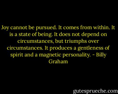 Joy cannot be pursued. It comes from within. It is a state of being. It does not depend on circumstances, but triumphs over circumstances. It produces a gentleness of spirit and a magnetic personality. - Billy Graham